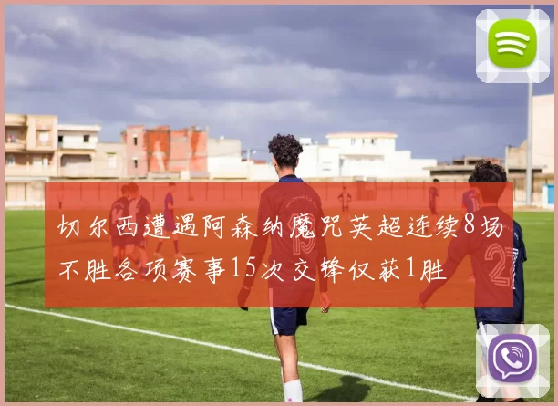切尔西遭遇阿森纳魔咒英超连续8场不胜各项赛事15次交锋仅获1胜