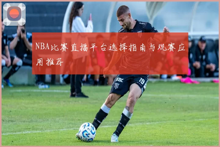 NBA比赛直播平台选择指南与观赛应用推荐