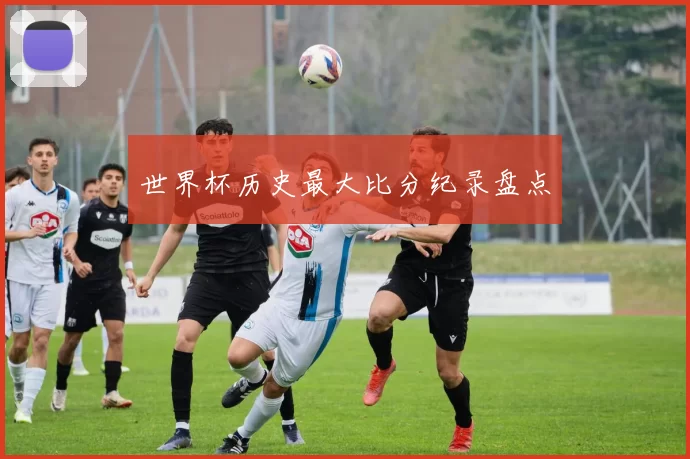 世界杯历史最大比分纪录盘点
