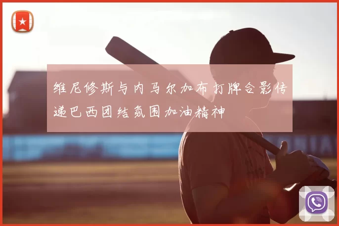 维尼修斯与内马尔加布打牌合影传递巴西团结氛围加油精神