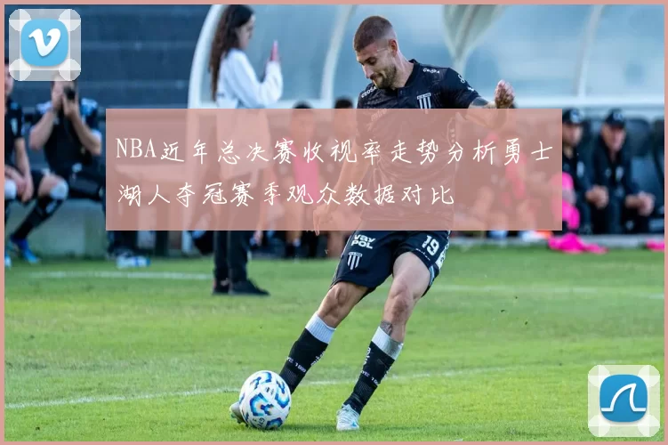NBA近年总决赛收视率走势分析勇士湖人夺冠赛季观众数据对比