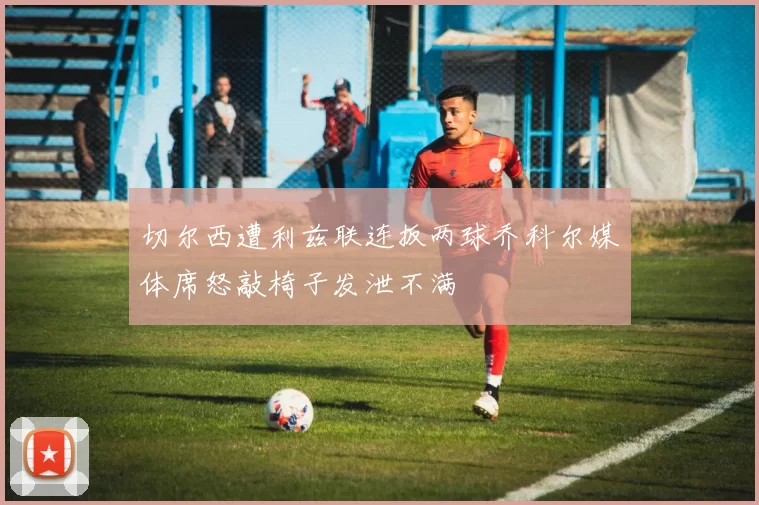 切尔西遭利兹联连扳两球乔科尔媒体席怒敲椅子发泄不满