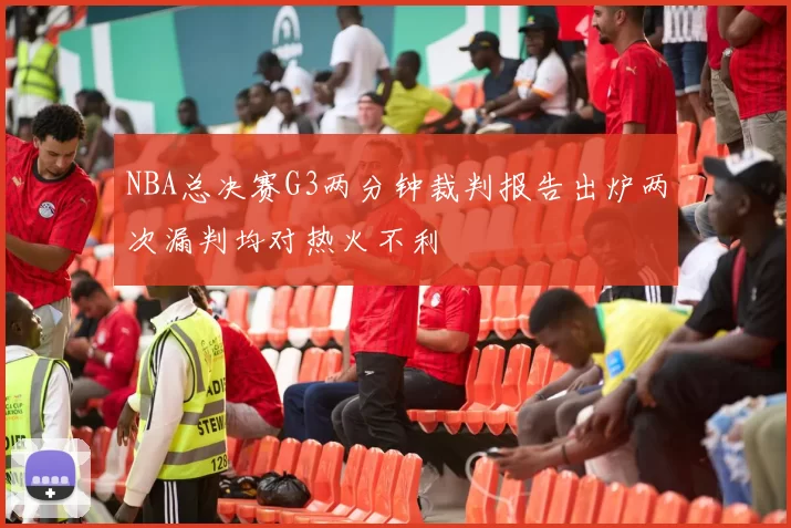 NBA总决赛G3两分钟裁判报告出炉两次漏判均对热火不利