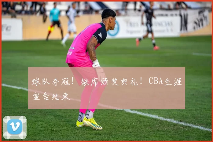 球队夺冠！缺席颁奖典礼！CBA生涯宣告结束