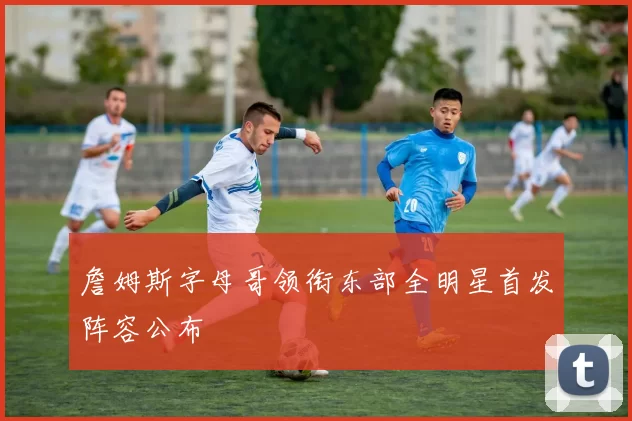詹姆斯字母哥领衔东部全明星首发阵容公布