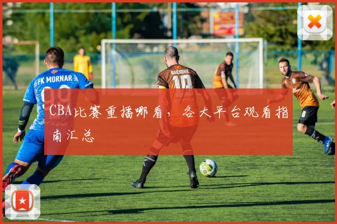 CBA比赛重播哪看，各大平台观看指南汇总