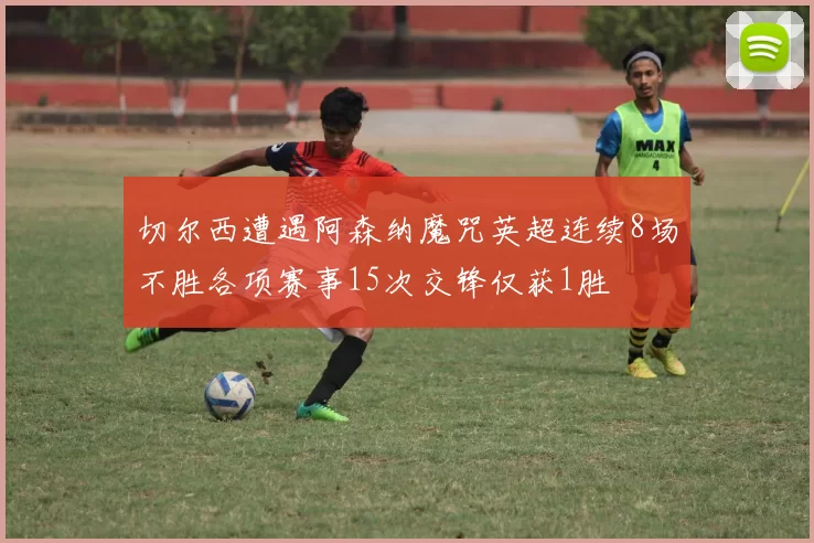 切尔西遭遇阿森纳魔咒英超连续8场不胜各项赛事15次交锋仅获1胜