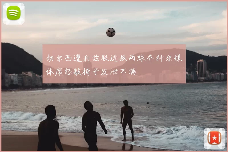 切尔西遭利兹联连扳两球乔科尔媒体席怒敲椅子发泄不满