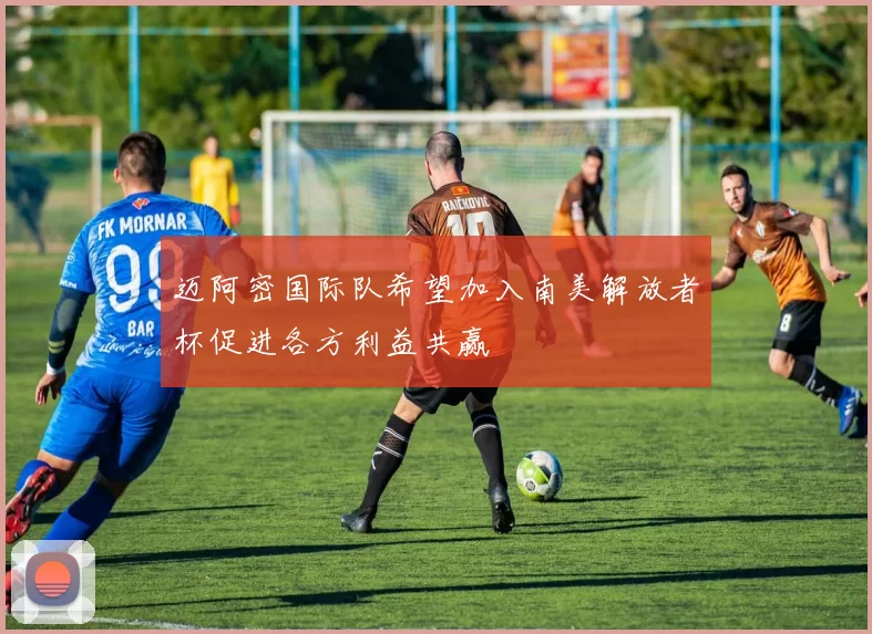 迈阿密国际队希望加入南美解放者杯促进各方利益共赢
