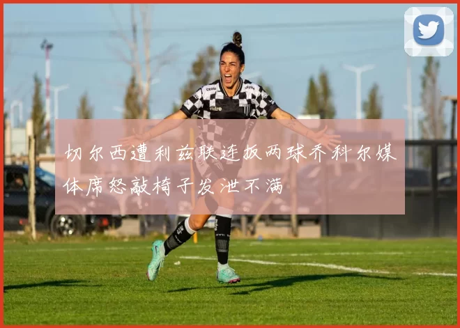 切尔西遭利兹联连扳两球乔科尔媒体席怒敲椅子发泄不满