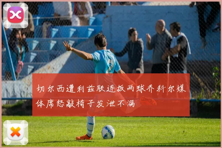 切尔西遭利兹联连扳两球乔科尔媒体席怒敲椅子发泄不满