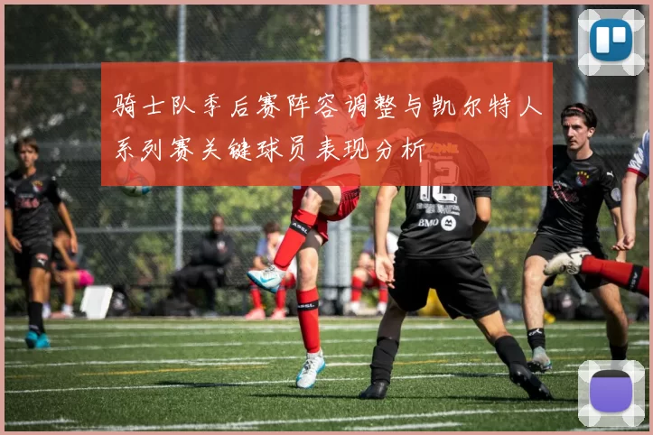 骑士队季后赛阵容调整与凯尔特人系列赛关键球员表现分析