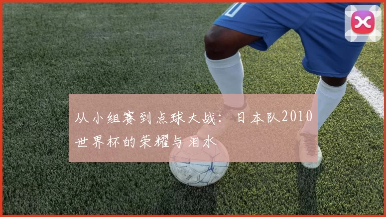 从小组赛到点球大战：日本队2010世界杯的荣耀与泪水
