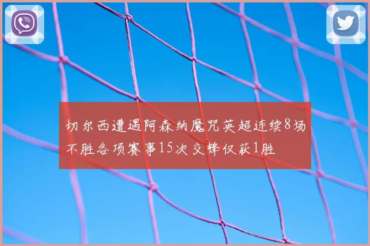 切尔西遭遇阿森纳魔咒英超连续8场不胜各项赛事15次交锋仅获1胜