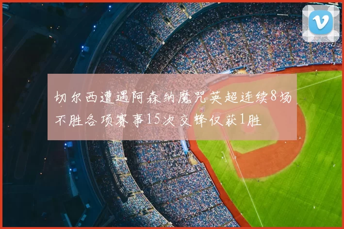 切尔西遭遇阿森纳魔咒英超连续8场不胜各项赛事15次交锋仅获1胜