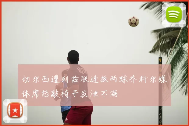 切尔西遭利兹联连扳两球乔科尔媒体席怒敲椅子发泄不满