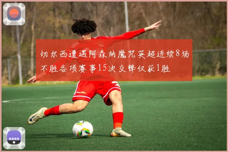 切尔西遭遇阿森纳魔咒英超连续8场不胜各项赛事15次交锋仅获1胜