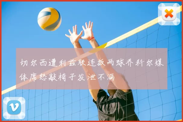 切尔西遭利兹联连扳两球乔科尔媒体席怒敲椅子发泄不满