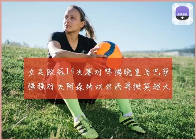 女足欧冠14决赛对阵揭晓皇马巴萨强强对决阿森纳切尔西再掀英超大战