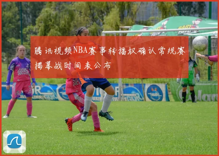 腾讯视频NBA赛事转播权确认常规赛揭幕战时间表公布