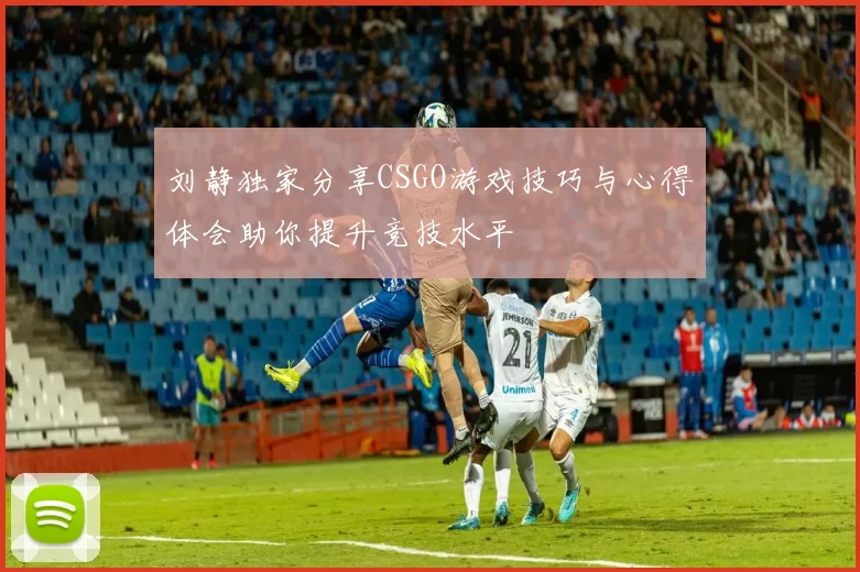 刘静独家分享CSGO游戏技巧与心得体会助你提升竞技水平