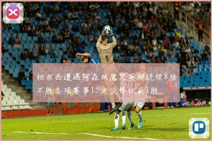 切尔西遭遇阿森纳魔咒英超连续8场不胜各项赛事15次交锋仅获1胜