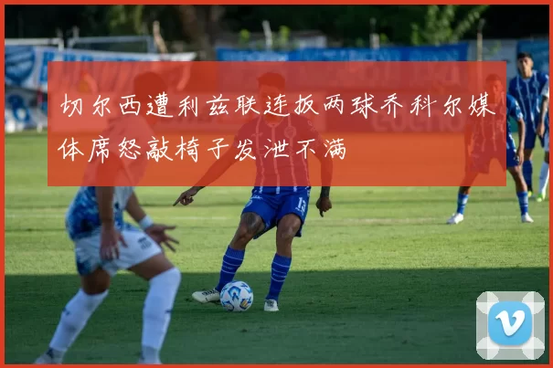 切尔西遭利兹联连扳两球乔科尔媒体席怒敲椅子发泄不满