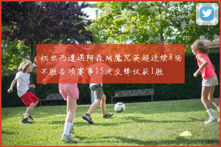 切尔西遭遇阿森纳魔咒英超连续8场不胜各项赛事15次交锋仅获1胜
