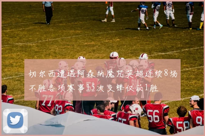 切尔西遭遇阿森纳魔咒英超连续8场不胜各项赛事15次交锋仅获1胜