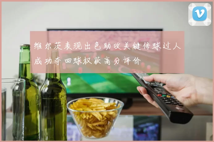 维尔茨表现出色助攻关键传球过人成功夺回球权获高分评价