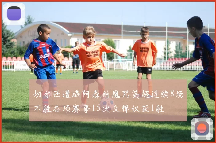 切尔西遭遇阿森纳魔咒英超连续8场不胜各项赛事15次交锋仅获1胜