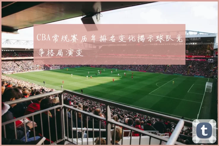 CBA常规赛历年排名变化揭示球队竞争格局演变