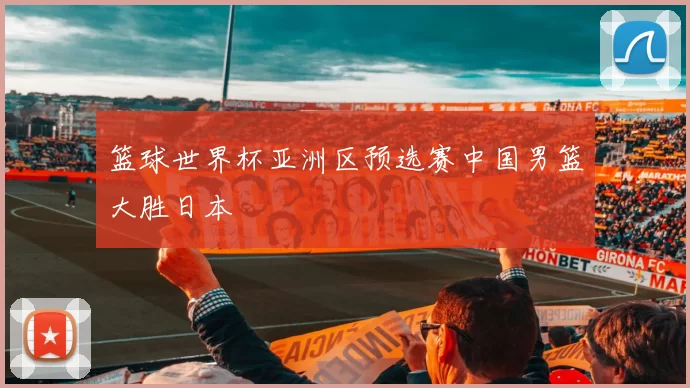 篮球世界杯亚洲区预选赛中国男篮大胜日本