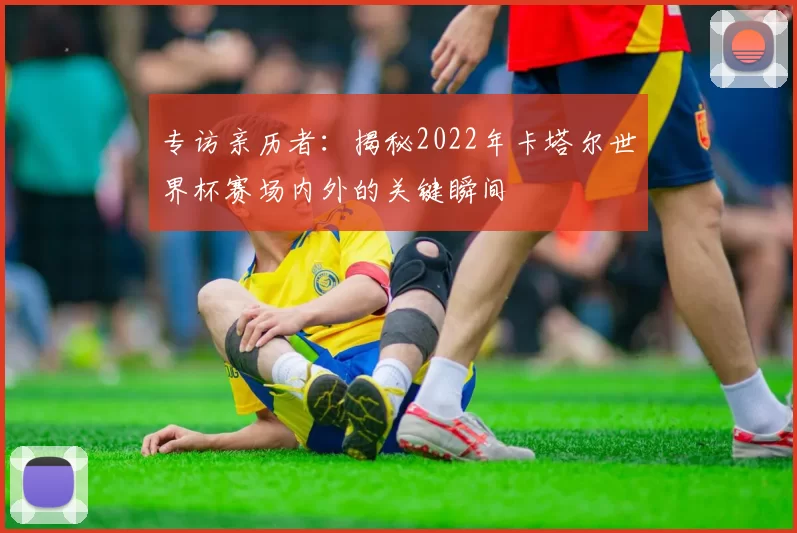 专访亲历者：揭秘2022年卡塔尔世界杯赛场内外的关键瞬间