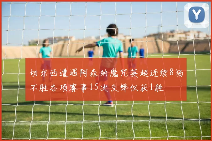 切尔西遭遇阿森纳魔咒英超连续8场不胜各项赛事15次交锋仅获1胜