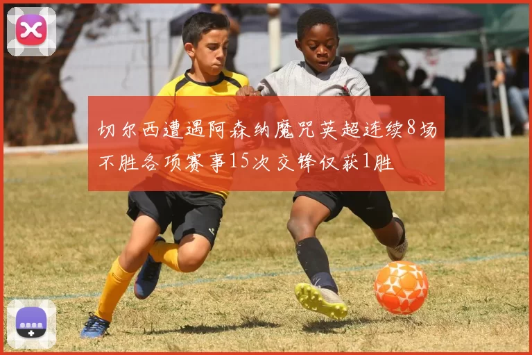 切尔西遭遇阿森纳魔咒英超连续8场不胜各项赛事15次交锋仅获1胜