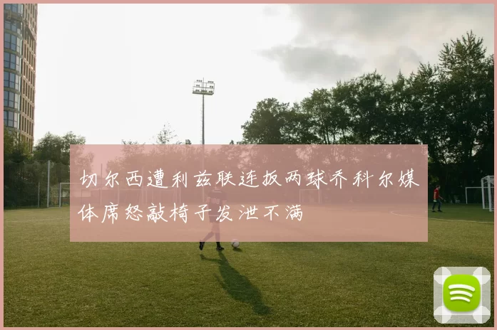 切尔西遭利兹联连扳两球乔科尔媒体席怒敲椅子发泄不满