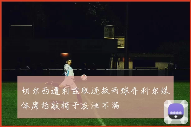 切尔西遭利兹联连扳两球乔科尔媒体席怒敲椅子发泄不满