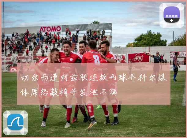 切尔西遭利兹联连扳两球乔科尔媒体席怒敲椅子发泄不满