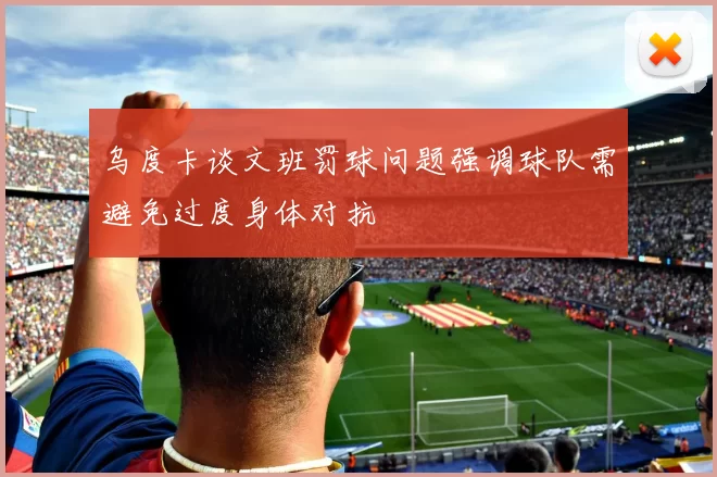 乌度卡谈文班罚球问题强调球队需避免过度身体对抗