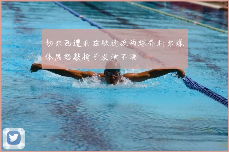 切尔西遭利兹联连扳两球乔科尔媒体席怒敲椅子发泄不满