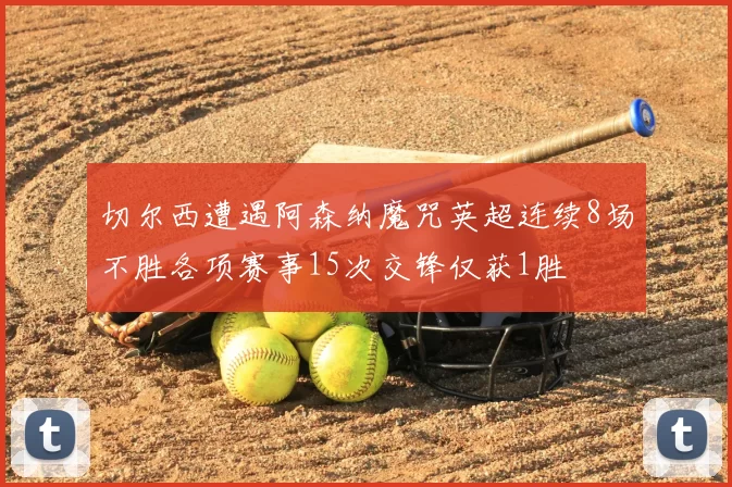 切尔西遭遇阿森纳魔咒英超连续8场不胜各项赛事15次交锋仅获1胜