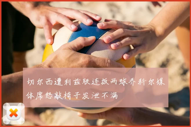切尔西遭利兹联连扳两球乔科尔媒体席怒敲椅子发泄不满
