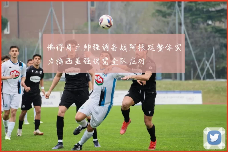 佛得角主帅强调备战阿根廷整体实力梅西虽强仍需全队应对