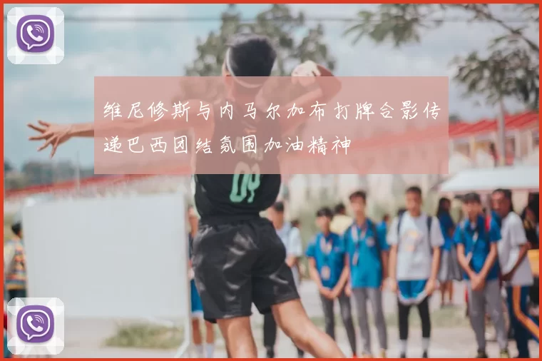 维尼修斯与内马尔加布打牌合影传递巴西团结氛围加油精神