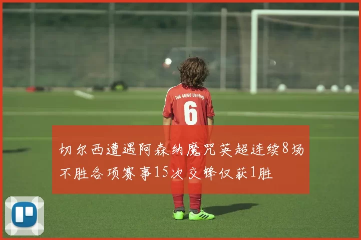 切尔西遭遇阿森纳魔咒英超连续8场不胜各项赛事15次交锋仅获1胜
