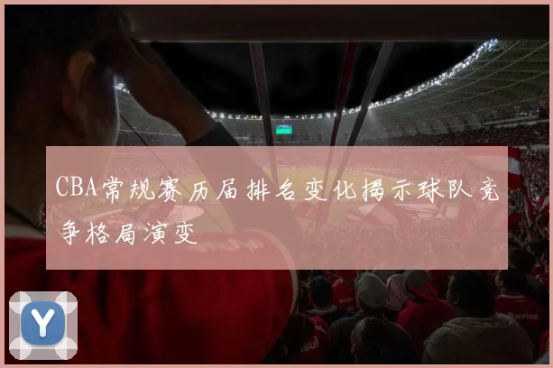 CBA常规赛历届排名变化揭示球队竞争格局演变