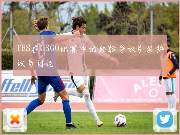 TES在CSGO比赛中的经验争议引发热议与讨论