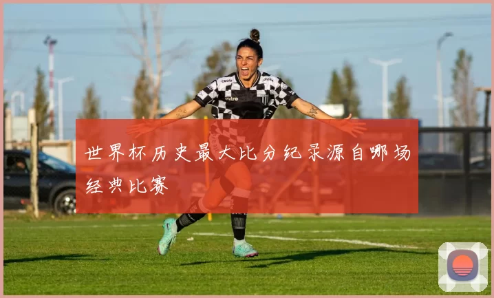 世界杯历史最大比分纪录源自哪场经典比赛