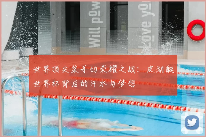 世界顶尖桨手的荣耀之战：皮划艇世界杯背后的汗水与梦想